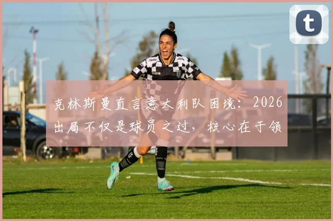 克林斯曼直言意大利队困境：2026出局不仅是球员之过，核心在于领袖真空