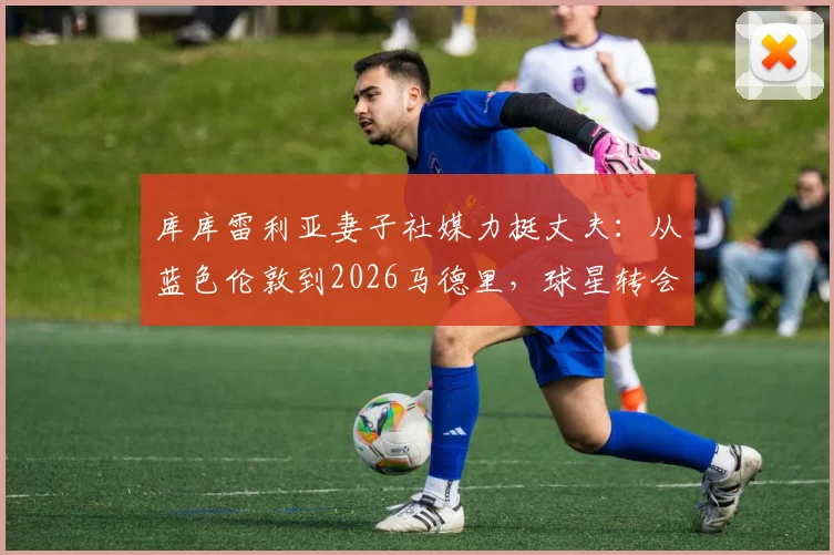 库库雷利亚妻子社媒力挺丈夫：从蓝色伦敦到2026马德里，球星转会背后的家庭故事与球迷反应解析