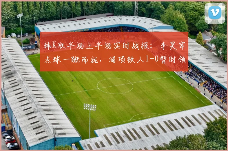 韩K联半场上半场实时战报：李昊宰点球一蹴而就，浦项铁人1-0暂时领先仁川联