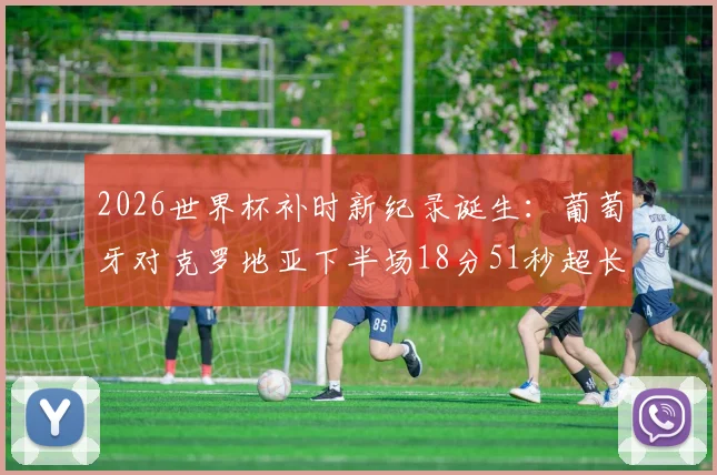 2026世界杯补时新纪录诞生：葡萄牙对克罗地亚下半场18分51秒超长补时全过程回顾，解析裁判判罚依据与比赛影响