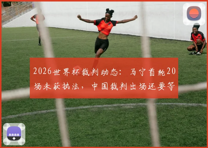 2026世界杯裁判动态：马宁首轮20场未获执法，中国裁判出场还要等多久？
